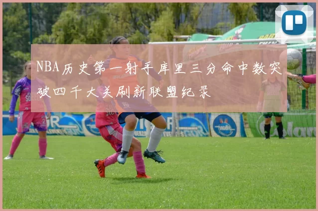 NBA历史第一射手库里三分命中数突破四千大关刷新联盟纪录