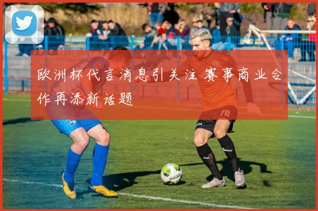 欧洲杯代言消息引关注 赛事商业合作再添新话题