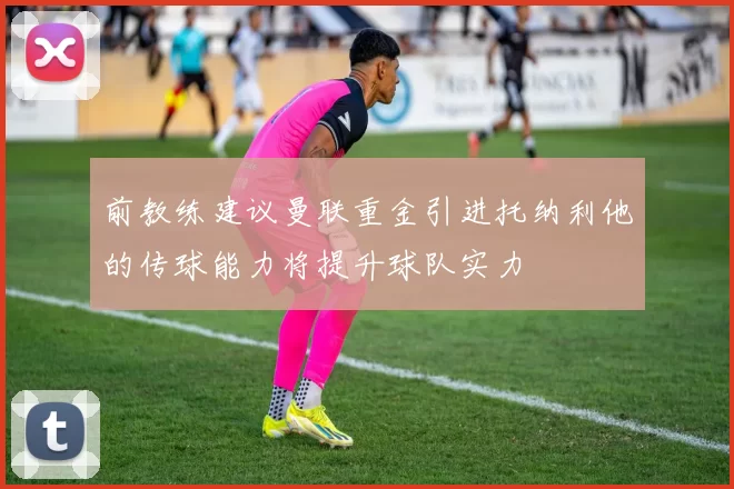 前教练建议曼联重金引进托纳利他的传球能力将提升球队实力