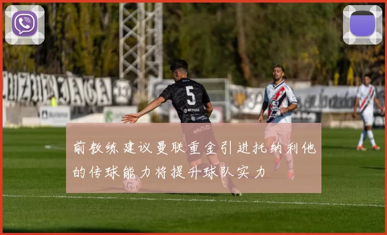 前教练建议曼联重金引进托纳利他的传球能力将提升球队实力