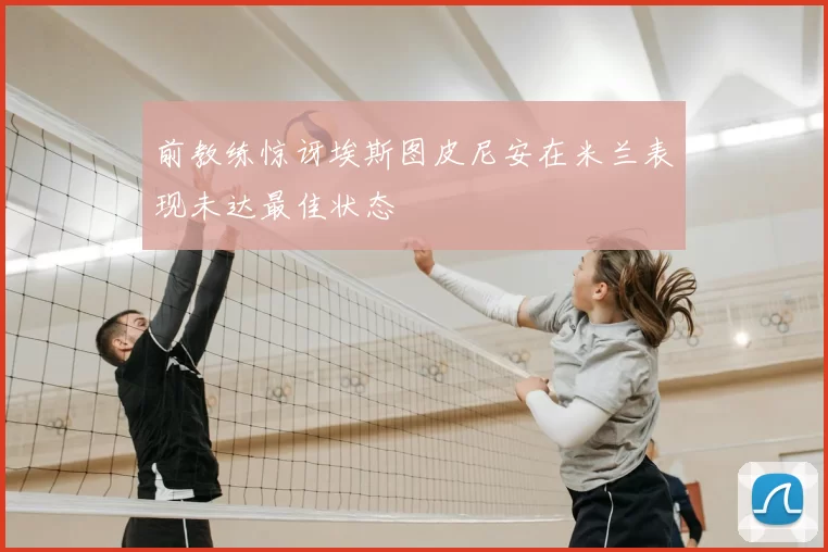 前教练惊讶埃斯图皮尼安在米兰表现未达最佳状态