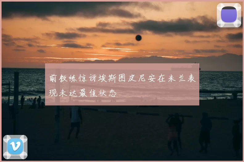 前教练惊讶埃斯图皮尼安在米兰表现未达最佳状态