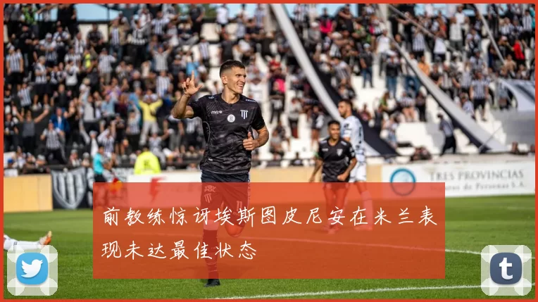 前教练惊讶埃斯图皮尼安在米兰表现未达最佳状态