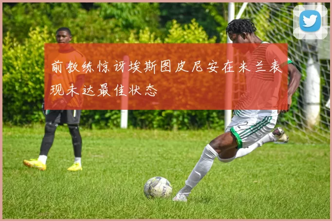 前教练惊讶埃斯图皮尼安在米兰表现未达最佳状态