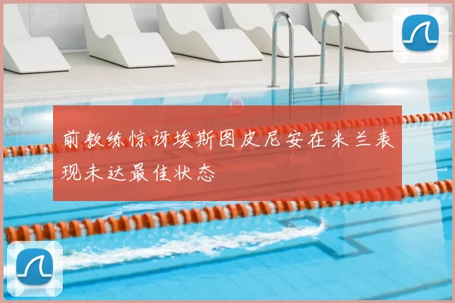前教练惊讶埃斯图皮尼安在米兰表现未达最佳状态