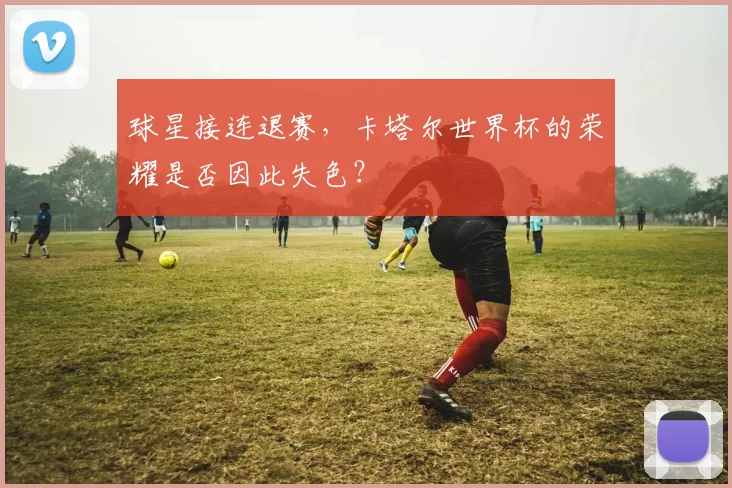 球星接连退赛,卡塔尔世界杯的荣耀是否因此失色?