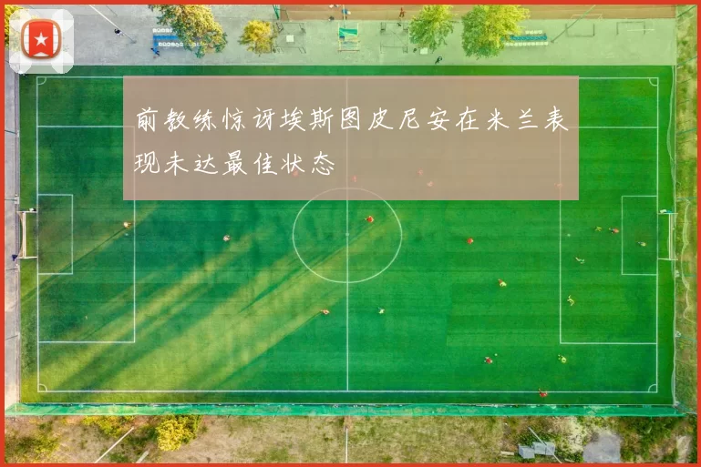 前教练惊讶埃斯图皮尼安在米兰表现未达最佳状态