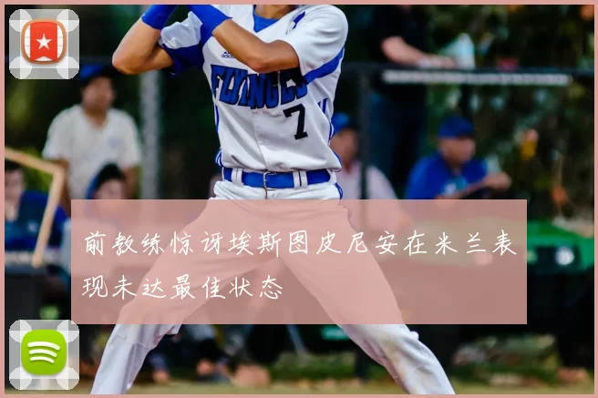 前教练惊讶埃斯图皮尼安在米兰表现未达最佳状态