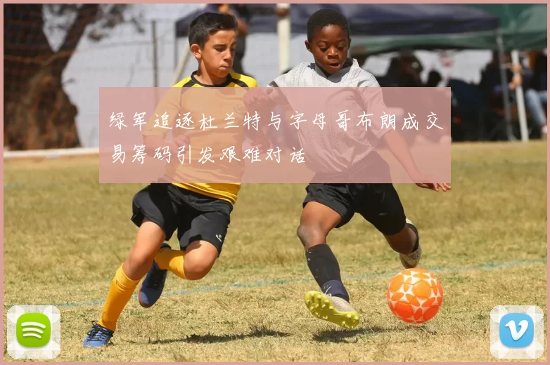 绿军追逐杜兰特与字母哥布朗成交易筹码引发艰难对话
