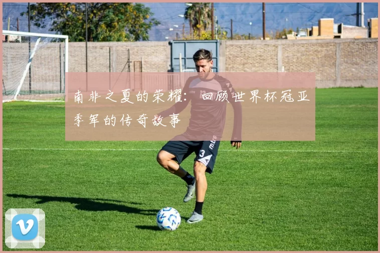 南非之夏的荣耀:回顾世界杯冠亚季军的传奇故事