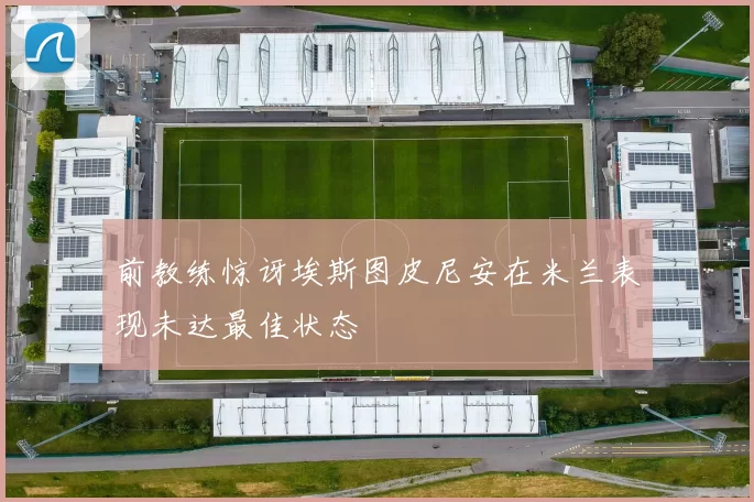 前教练惊讶埃斯图皮尼安在米兰表现未达最佳状态