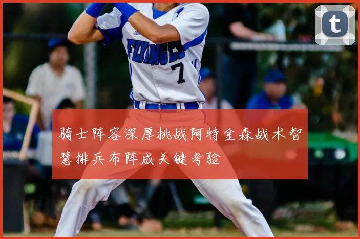 骑士阵容深厚挑战阿特金森战术智慧排兵布阵成关键考验