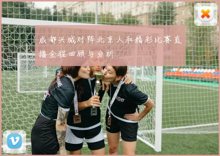 成都兴城对阵北京人和精彩比赛直播全程回顾与分析