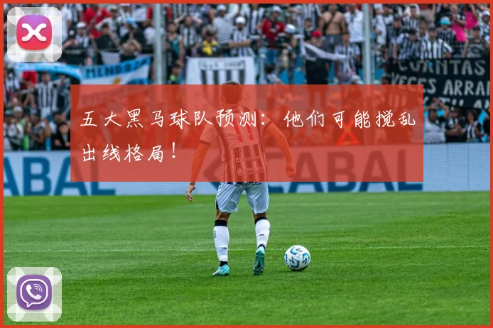 五大黑马球队预测:他们可能搅乱出线格局!