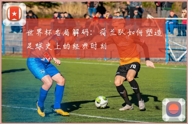 世界杯名局解码：荷兰队如何塑造足球史上的经典时刻