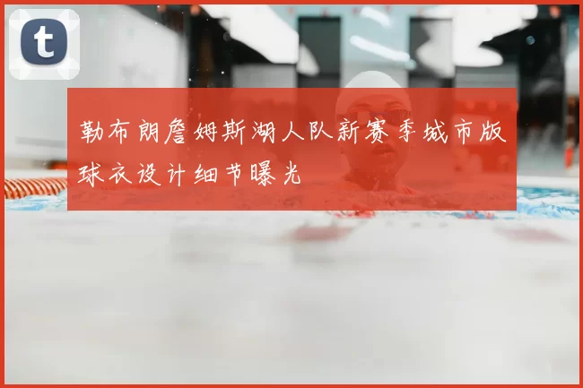 勒布朗詹姆斯湖人队新赛季城市版球衣设计细节曝光
