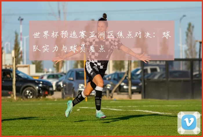世界杯预选赛亚洲区焦点对决：球队实力与球员看点