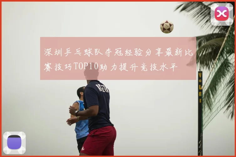 深圳乒乓球队夺冠经验分享最新比赛技巧TOP10助力提升竞技水平