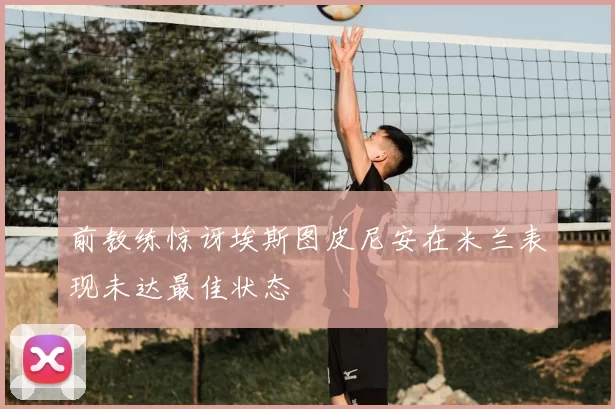前教练惊讶埃斯图皮尼安在米兰表现未达最佳状态