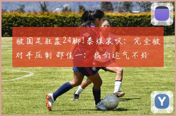 被国足狂轰24脚!泰媒哀叹：完全被对手压制 邵佳一：我们运气不好