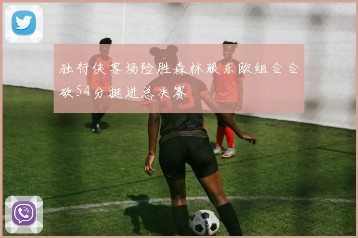 独行侠客场险胜森林狼东欧组合合砍54分挺进总决赛