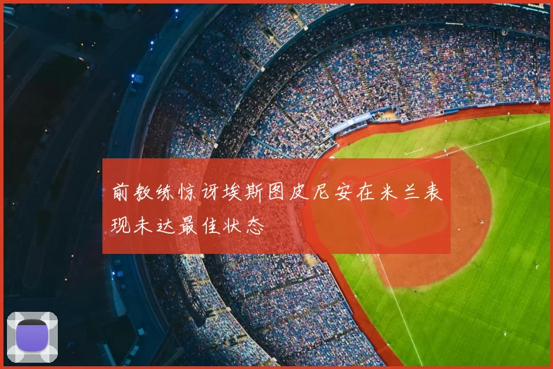 前教练惊讶埃斯图皮尼安在米兰表现未达最佳状态