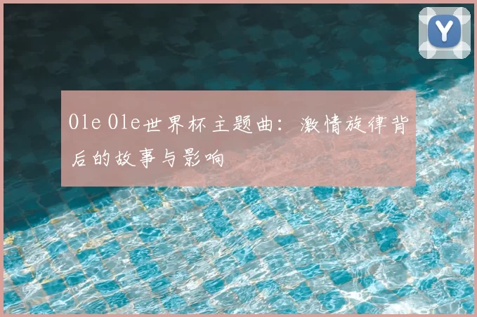 Ole Ole世界杯主题曲:激情旋律背后的故事与影响