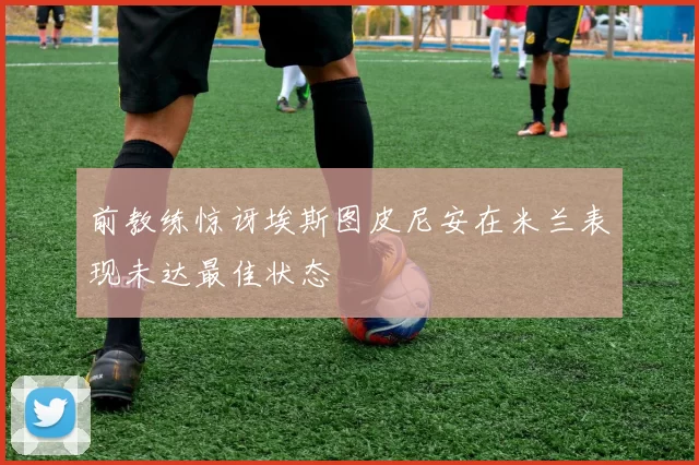 前教练惊讶埃斯图皮尼安在米兰表现未达最佳状态