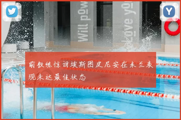 前教练惊讶埃斯图皮尼安在米兰表现未达最佳状态