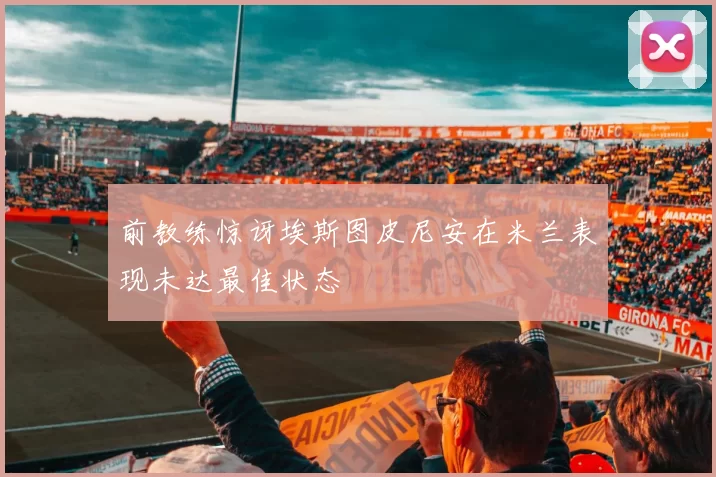 前教练惊讶埃斯图皮尼安在米兰表现未达最佳状态