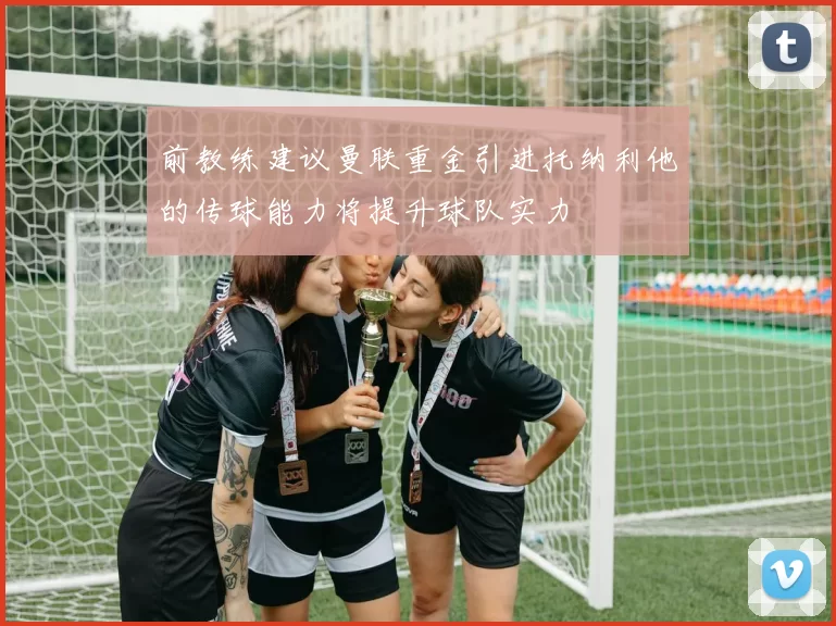 前教练建议曼联重金引进托纳利他的传球能力将提升球队实力