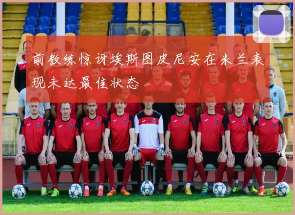 前教练惊讶埃斯图皮尼安在米兰表现未达最佳状态