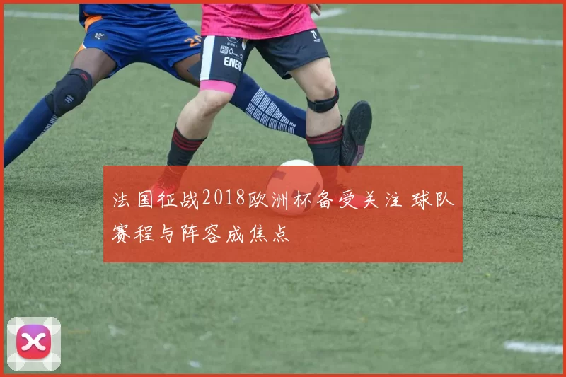 法国征战2018欧洲杯备受关注 球队赛程与阵容成焦点
