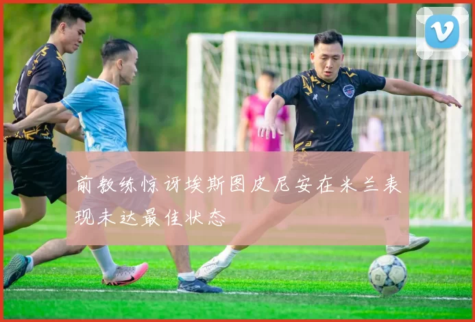 前教练惊讶埃斯图皮尼安在米兰表现未达最佳状态