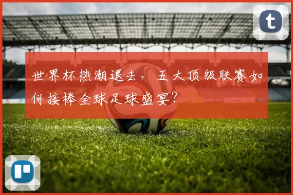 世界杯热潮退去,五大顶级联赛如何接棒全球足球盛宴?