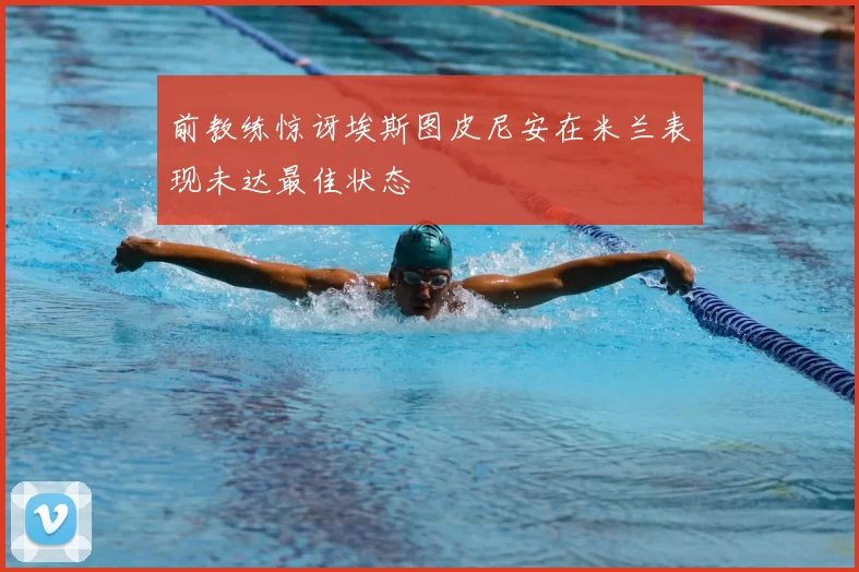 前教练惊讶埃斯图皮尼安在米兰表现未达最佳状态