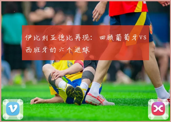 伊比利亚德比再现：回顾葡萄牙vs西班牙的六个进球