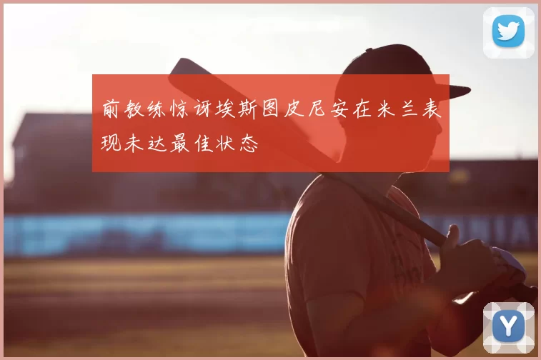 前教练惊讶埃斯图皮尼安在米兰表现未达最佳状态