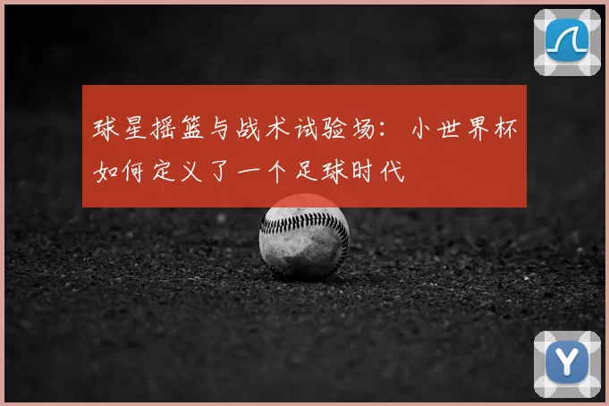 球星摇篮与战术试验场:小世界杯如何定义了一个足球时代