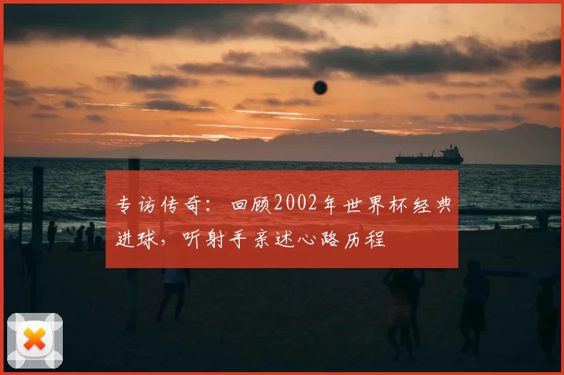 专访传奇：回顾2002年世界杯经典进球，听射手亲述心路历程