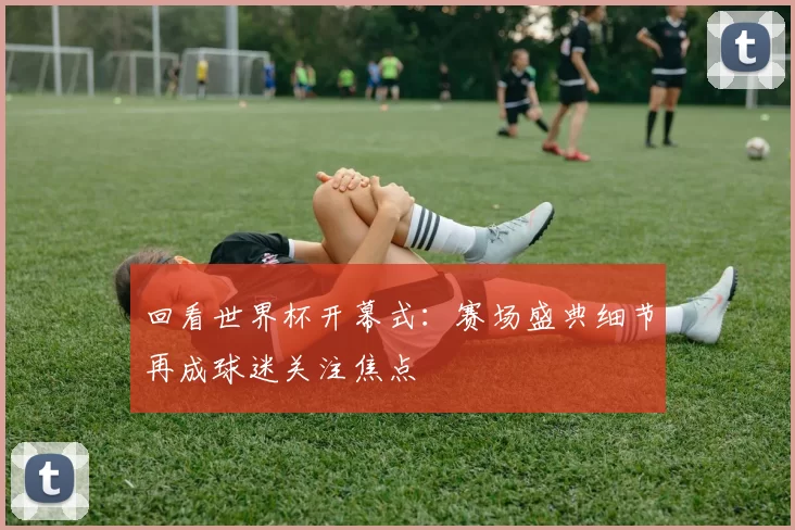 回看世界杯开幕式：赛场盛典细节再成球迷关注焦点