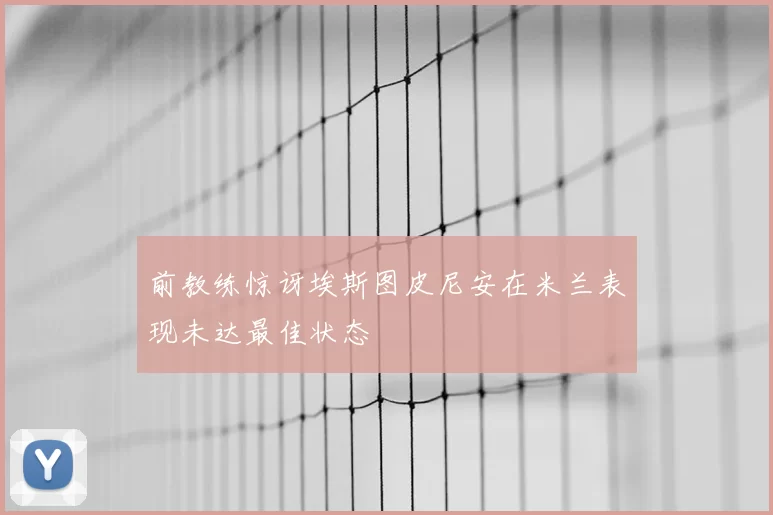 前教练惊讶埃斯图皮尼安在米兰表现未达最佳状态