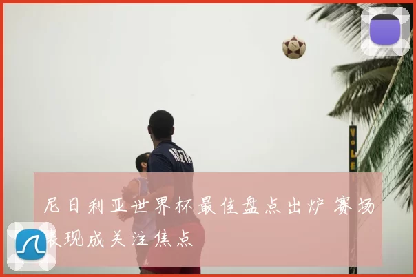尼日利亚世界杯最佳盘点出炉 赛场表现成关注焦点