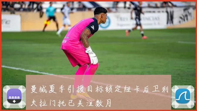 曼城夏季引援目标锁定纽卡后卫利夫拉门托已关注数月